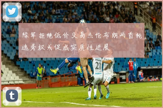 绿军拒绝低价交易杰伦布朗两首轮选秀权或促成实质性进展