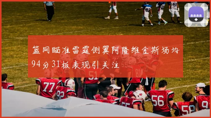 篮网瞄准雷霆侧翼阿隆维金斯场均94分31板表现引关注